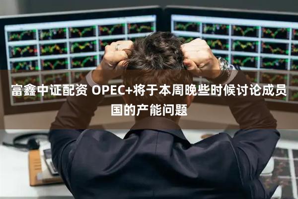 富鑫中证配资 OPEC+将于本周晚些时候讨论成员国的产能问题
