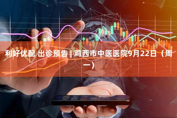 利好优配 出诊预告 | 鸡西市中医医院9月22日（周一）