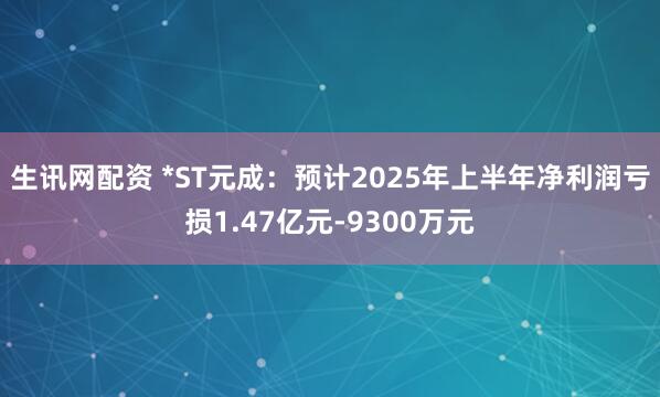 生讯网配资 *ST元成：预计2025年上半年净利润亏损1.47亿元-9300万元