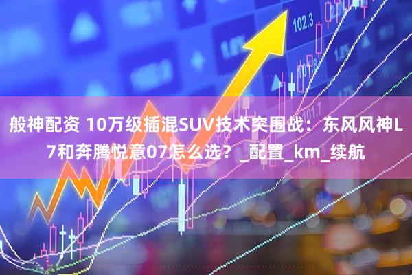 般神配资 10万级插混SUV技术突围战：东风风神L7和奔腾悦意07怎么选？_配置_km_续航
