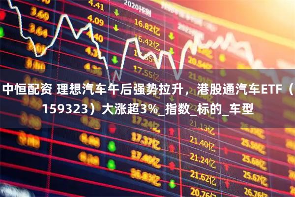 中恒配资 理想汽车午后强势拉升，港股通汽车ETF（159323）大涨超3%_指数_标的_车型