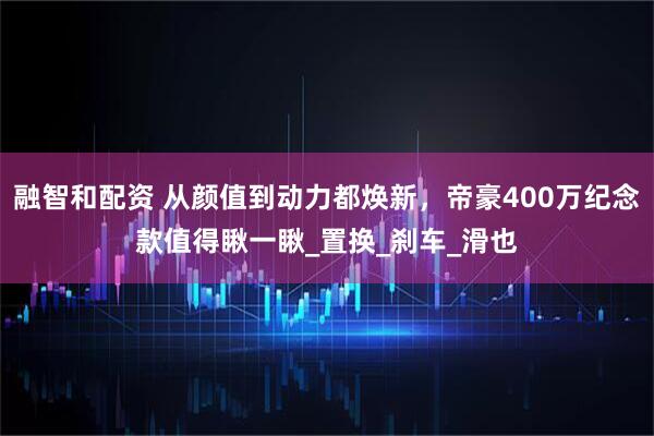 融智和配资 从颜值到动力都焕新，帝豪400万纪念款值得瞅一瞅_置换_刹车_滑也