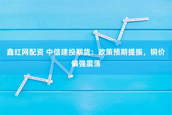 鑫红网配资 中信建投期货：政策预期提振，铜价偏强震荡