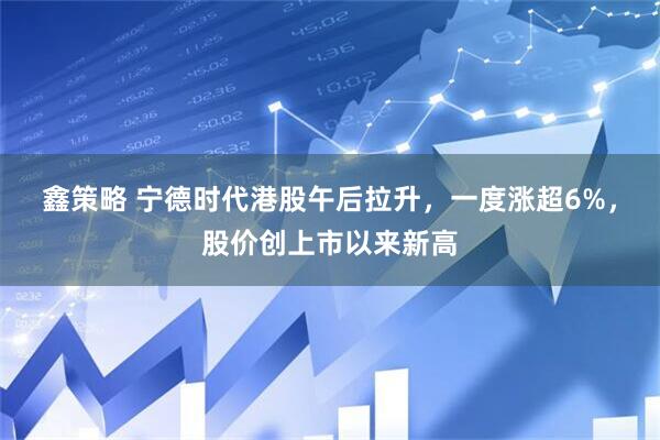 鑫策略 宁德时代港股午后拉升，一度涨超6%，股价创上市以来新高