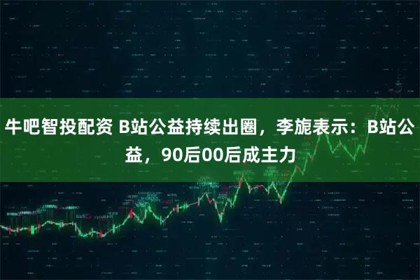 牛吧智投配资 B站公益持续出圈，李旎表示：B站公益，90后00后成主力