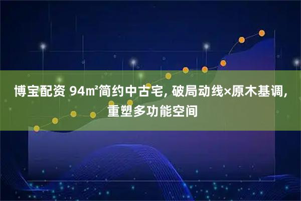 博宝配资 94㎡简约中古宅, 破局动线×原木基调, 重塑多功能空间