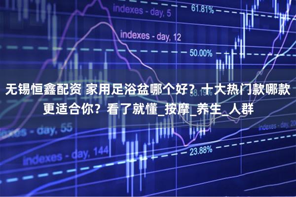 无锡恒鑫配资 家用足浴盆哪个好？十大热门款哪款更适合你？看了就懂_按摩_养生_人群