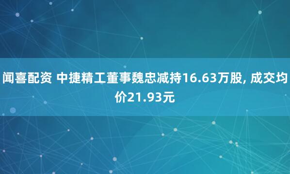 闻喜配资 中捷精工董事魏忠减持16.63万股, 成交均价21.93元