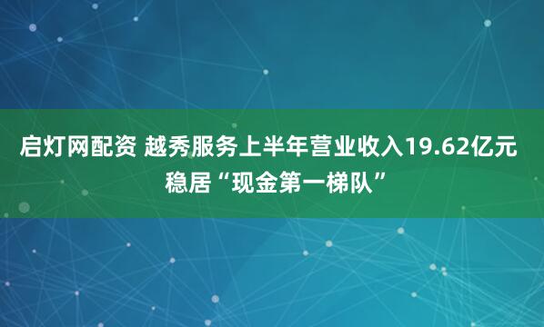 启灯网配资 越秀服务上半年营业收入19.62亿元  稳居“现金第一梯队”