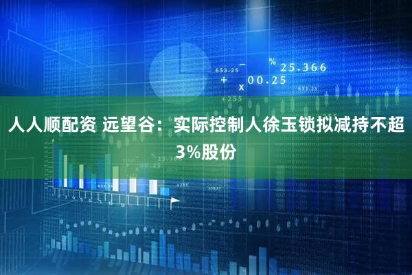 人人顺配资 远望谷:实际控制人徐玉锁拟减持不超3%股份