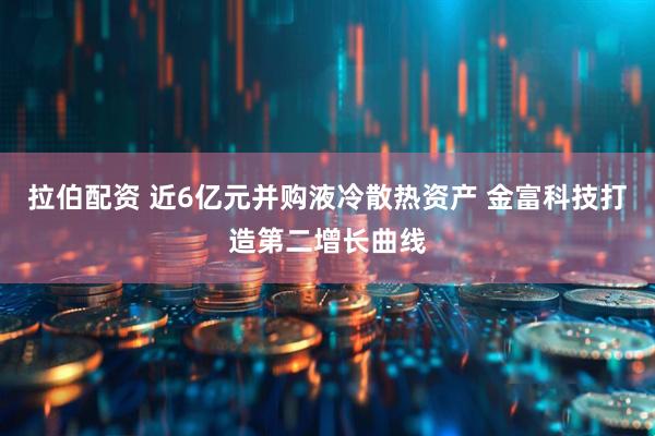 拉伯配资 近6亿元并购液冷散热资产 金富科技打造第二增长曲线
